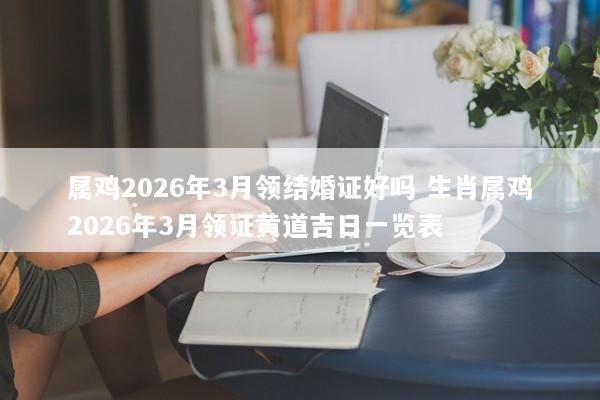 属鸡2026年3月领结婚证好吗 生肖属鸡2026年3月领证黄道吉日一览表