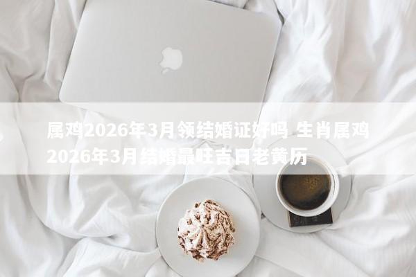 属鸡2026年3月领结婚证好吗 生肖属鸡2026年3月结婚最旺吉日老黄历